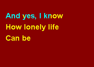 And yes, I know
How lonely life

Can be