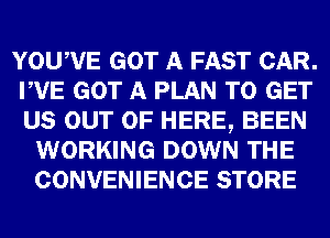 YOUWE GOT A FAST CAR.
PVE GOT A PLAN TO GET
US OUT OF HERE, BEEN

WORKING DOWN THE
CONVENIENCE STORE