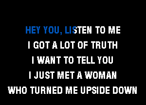 HEY YOU, LISTEN TO ME
I GOT A LOT OF TRUTH
I WANT TO TELL YOU
I JUST MET A WOMAN
WHO TURNED ME UPSIDE DOWN