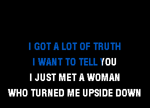 I GOT A LOT OF TRUTH
I WANT TO TELL YOU
I JUST MET A WOMAN
WHO TURNED ME UPSIDE DOWN