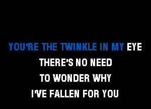 YOU'RE THE TWIHKLE IN MY EYE
THERE'S NO NEED
TO WONDER WHY
I'VE FALLEN FOR YOU