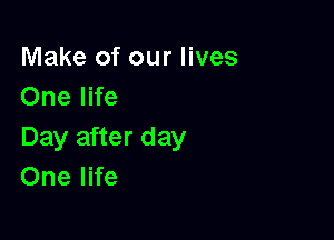 Make of our lives
One life

Day after day
One life
