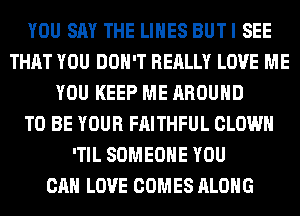 YOU SAY THE LINES BUTI SEE
THAT YOU DON'T REALLY LOVE ME
YOU KEEP ME AROUND
TO BE YOUR FAITHFUL CLOWN
'TIL SOMEONE YOU
CAN LOVE COMES ALONG