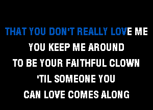 THAT YOU DON'T REALLY LOVE ME
YOU KEEP ME AROUND
TO BE YOUR FAITHFUL CLOWN
'TIL SOMEONE YOU
CAN LOVE COMES ALONG