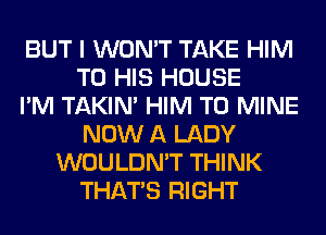 BUT I WON'T TAKE HIM
TO HIS HOUSE
I'M TAKIN' HIM T0 MINE
NOW A LADY
WOULDN'T THINK
THAT'S RIGHT