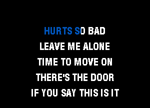 HURTS SO BAD
LEAVE ME ALONE

TIME TO MOVE 0N
THERE'S THE DOOR
IF YOU SAY THIS IS IT