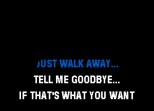 JUST WALK AWAY...
TELL ME GOODBYE...
IF THAT'S WHAT YOU WANT