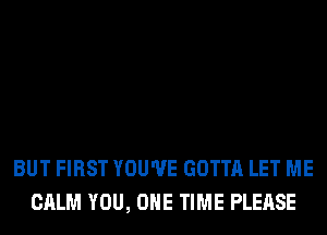 BUT FIRST YOU'VE GOTTA LET ME
CALM YOU, ONE TIME PLEASE