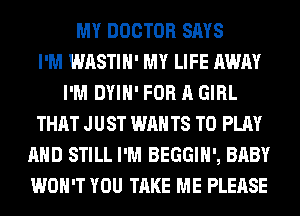 MY DOCTOR SAYS
I'M WASTIH' MY LIFE AWAY
I'M DYIH' FOR A GIRL
THAT JUST WAN T8 TO PLAY
AND STILL I'M BEGGIH', BABY
WON'T YOU TAKE ME PLEASE