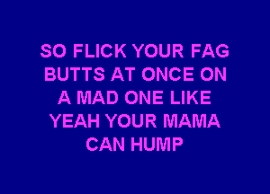 SO FLICK YOUR FAG
BUTTS AT ONCE ON

A MAD ONE LIKE
YEAH YOUR MAMA
CAN HUMP