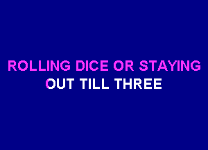 ROLLING DICE OR STAYING

OUT TILL THREE