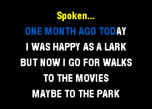 Spoken.
ONE MONTH AGO TODAY
I WAS HAPPY as A LARK
BUT HOW I GO FOR WALKS
TO THE MOVIES
MAYBE TO THE PARK