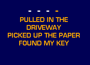 PULLED IN THE
DRIVEWAY
PICKED UP THE PAPER
FOUND MY KEY