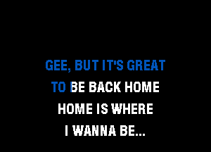 GEE, BUT IT'S GREAT

TO BE BACK HOME
HOME IS WHERE
I WANNA BE...