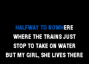 HALFWAY T0 NOWHERE
WHERE THE TRAINS JUST
STOP TO TAKE 0 WATER

BUT MY GIRL, SHE LIVES THERE