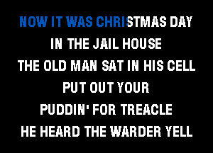 HOW IT WAS CHRISTMAS DAY
IN THE JAIL HOUSE
THE OLD MAN SAT IN HIS CELL
PUT OUT YOUR
PUDDIH' FOR TREACLE
HE HEARD THE WARDER YELL
