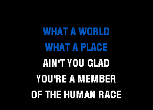 WHAT A WORLD
WHAT A PLACE

AIN'T YOU GLAD
YOU'RE A MEMBER
OF THE HUMAN RACE