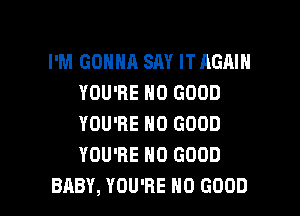 I'M GONNA SAY IT AGAIN
YOU'RE NO GOOD

YOU'RE NO GOOD
YOU'RE NO GOOD
BABY, YOU'RE NO GOOD