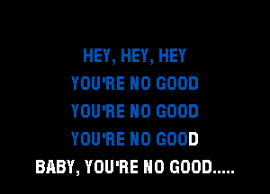 HEY, HEY, HEY
YOU'RE NO GOOD

YOU'RE NO GOOD
YOU'RE NO GOOD
BABY, YOU'RE NO GOOD .....