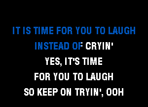IT IS TIME FOR YOU TO LAUGH
INSTEAD OF CRYIH'
YES, IT'S TIME
FOR YOU TO LAUGH
SO KEEP ON TRYIH', 00H