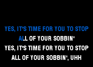 YES, IT'S TIME FOR YOU TO STOP
ALL OF YOUR SOBBIH'
YES, IT'S TIME FOR YOU TO STOP
ALL OF YOUR SOBBIH', UHH