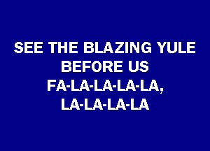 SEE THE BLAZING YULE
BEFORE us
FA-LA-LA-LA-LA,
LA-LA-LA-LA