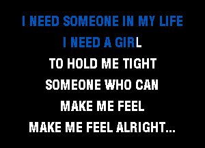 I NEED SOMEONE IN MY LIFE
I NEED A GIRL
TO HOLD ME TIGHT
SOMEONE WHO CAN
MAKE ME FEEL
MAKE ME FEEL ALRIGHT...