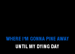 WHERE I'M GONNA PINE AWAY
UNTIL MY DYING DAY