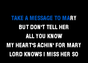 TAKE A MESSAGE TO MARY
BUT DON'T TELL HER
ALL YOU KNOW
MY HEART'S ACHIH' FOR MARY
LORD KNOWS I MISS HER SO