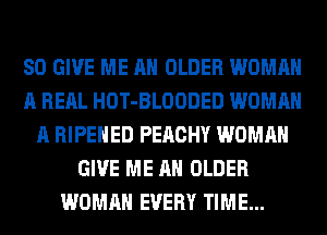 SO GIVE ME AN OLDER WOMAN
A REAL HOT-BLOODED WOMAN
A RIPEHED PEACHY WOMAN
GIVE ME AN OLDER
WOMAN EVERY TIME...