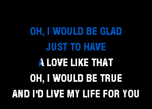 OH, I WOULD BE GLAD
JUST TO HAVE
A LOVE LIKE THAT
OH, I WOULD BE TRUE
AND I'D LIVE MY LIFE FOR YOU