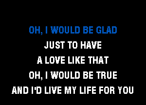 OH, I WOULD BE GLAD
JUST TO HAVE
A LOVE LIKE THAT
OH, I WOULD BE TRUE
AND I'D LIVE MY LIFE FOR YOU