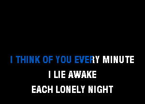 lTHlHK OF YOU EVERY MINUTE
I LIE AWAKE
EACH LONELY NIGHT