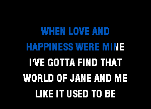 IJJHEN LOVE AND
HAPPINESS WERE MINE
I'VE GOTTA FIND THAT
WORLD OF JANE AND ME
LIKE IT USED TO BE