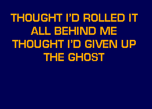 THOUGHT I'D ROLLED IT
ALL BEHIND ME
THOUGHT I'D GIVEN UP
THE GHOST