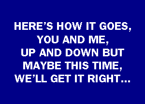 HERES HOW IT GOES,
YOU AND ME,
UP AND DOWN BUT
MAYBE THIS TIME,
WELL GET IT RIGHT...