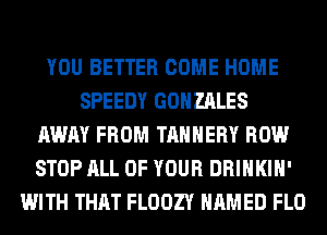 YOU BETTER COME HOME
SPEEDY GONZALES
AWAY FROM TAHHERY ROW
STOP ALL OF YOUR DRINKIH'
WITH THAT FLOOZY NAMED FLO
