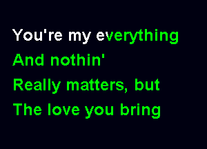 You're my everything
And nothin'

Really matters, but
The love you bring