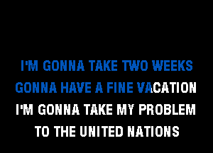 I'M GONNA TAKE TWO WEEKS
GONNA HAVE A FIHE VACATION
I'M GONNA TAKE MY PROBLEM

TO THE UNITED NATIONS