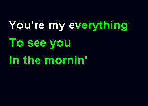 You're my everything
To see you

In the mornin'