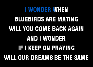 I WONDER WHEN
BLUEBIRDS ARE MATIIIG
WILL YOU COME BACK AGAIN
MID I WONDER
IF I KEEP ON PRAYIIIG
WILL OUR DREAMS BE THE SAME