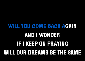 WILL YOU COME BACK AGAIN
AND I WONDER
IF I KEEP ON PRAYIHG
WILL OUR DREAMS BE THE SAME