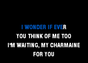 I WONDER IF EVER
YOU THINK OF ME TOO
I'M WAITING, MY CHARMAIHE
FOR YOU