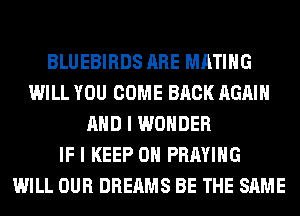 BLUEBIRDS ARE MATIHG
WILL YOU COME BACK AGAIN
AND I WONDER
IF I KEEP ON PRAYIHG
WILL OUR DREAMS BE THE SAME