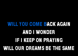 WILL YOU COME BACK AGAIN
AND I WONDER
IF I KEEP ON PRAYIHG
WILL OUR DREAMS BE THE SAME