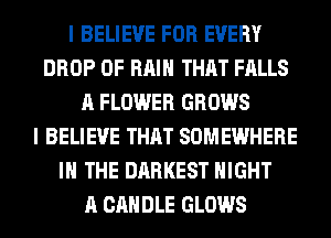 I BELIEVE FOR EVERY
DROP 0F RAIN THAT FALLS
A FLOWER GROWS
I BELIEVE THAT SOMEWHERE
IN THE DARKEST NIGHT
A CANDLE GLOWS