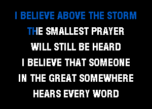 I BELIEVE ABOVE THE STORM
THE SMALLEST PRAYER
WILL STILL BE HEARD
I BELIEVE THAT SOMEONE
IN THE GREAT SOMEWHERE
HEARS EVERY WORD