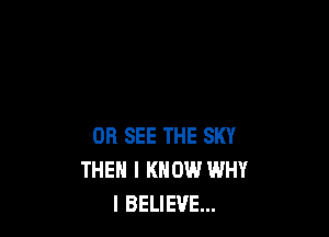 0R SEE THE SKY
THEN I KNOW WHY
I BELIEVE...