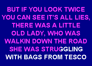 BUT IF YOU LOOK TWICE
YOU CAN SEE IT'S ALL LIES,
THERE WAS A LITTLE
OLD LADY, WHO WAS
WALKIN DOWN THE ROAD
SHE WAS STRUGGLING
WITH BAGS FROM TESCO