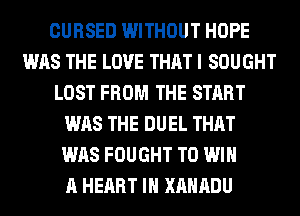 CURSED WITHOUT HOPE
WAS THE LOVE THAT I SOUGHT
LOST FROM THE START
WAS THE DUEL THAT
WAS FOUGHT TO WIN
A HEART IH XAHADU